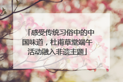 感受传统习俗中的中国味道，杜甫草堂端午活动融入非遗主题