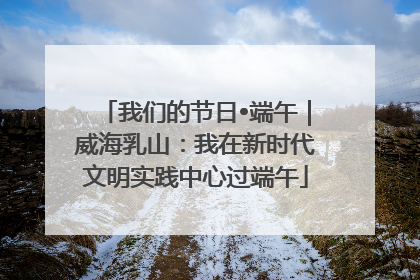 我们的节日•端午｜威海乳山：我在新时代文明实践中心过端午