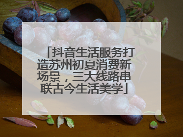抖音生活服务打造苏州初夏消费新场景，三大线路串联古今生活美学