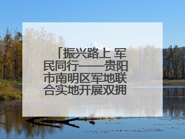 振兴路上 军民同行——贵阳市南明区军地联合实地开展双拥工作调研活动