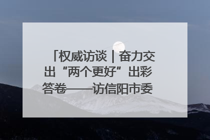 权威访谈｜奋力交出“两个更好”出彩答卷——访信阳市委书记蔡松涛