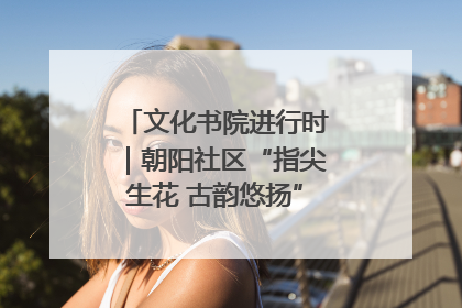 文化书院进行时｜朝阳社区“指尖生花 古韵悠扬”公益课堂开课了
