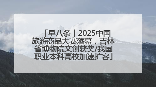 早八条丨2025中国旅游商品大赛落幕，吉林省博物院文创获奖/我国职业本科高校加速扩容