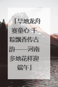 旱地龙舟赛童心 千粽飘香传古韵——河南多地花样迎端午