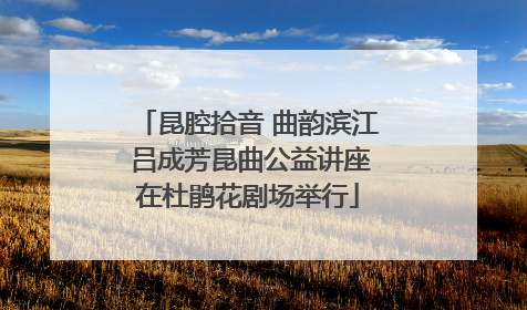 昆腔拾音 曲韵滨江 吕成芳昆曲公益讲座在杜鹃花剧场举行
