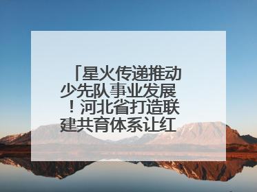 星火传递推动少先队事业发展！河北省打造联建共育体系让红领巾更鲜艳