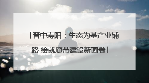 晋中寿阳：生态为基产业铺路 绘就廊带建设新画卷