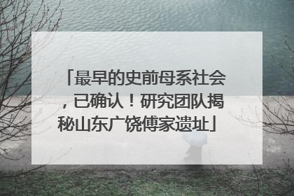 最早的史前母系社会，已确认！研究团队揭秘山东广饶傅家遗址