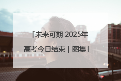 未来可期 2025年高考今日结束｜图集