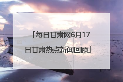 每日甘肃网6月17日甘肃热点新闻回顾