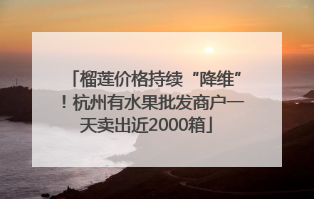 榴莲价格持续“降维”！杭州有水果批发商户一天卖出近2000箱