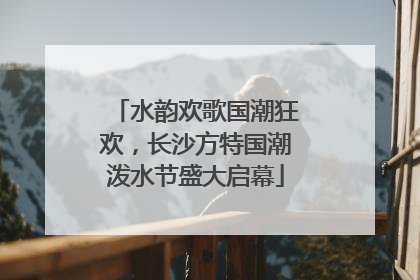 水韵欢歌国潮狂欢，长沙方特国潮泼水节盛大启幕