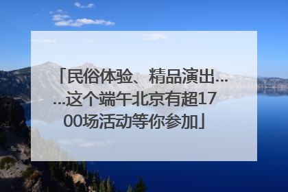 民俗体验、精品演出……这个端午北京有超1700场活动等你参加