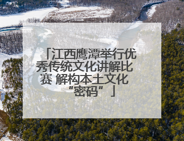 江西鹰潭举行优秀传统文化讲解比赛 解构本土文化“密码”