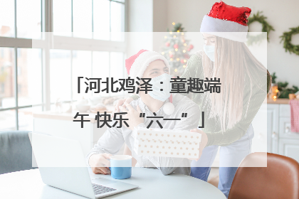 河北鸡泽：童趣端午 快乐“六一”