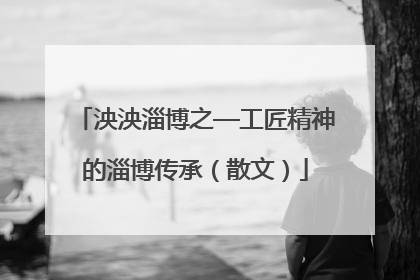 泱泱淄博之—工匠精神的淄博传承（散文）