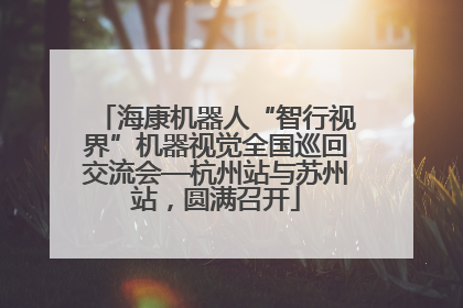 海康机器人“智行视界”机器视觉全国巡回交流会—杭州站与苏州站，圆满召开
