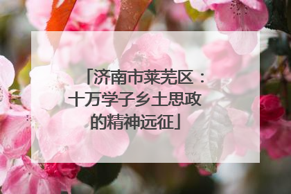 济南市莱芜区：十万学子乡土思政的精神远征