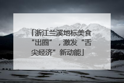 浙江兰溪地标美食“出圈”，激发“舌尖经济”新动能