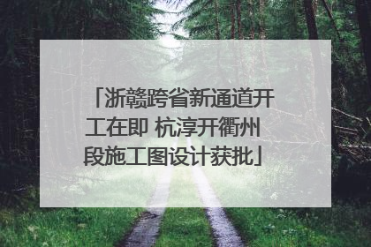 浙赣跨省新通道开工在即 杭淳开衢州段施工图设计获批