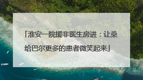 淮安一院援非医生房进：让桑给巴尔更多的患者微笑起来