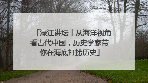 渌江讲坛丨从海洋视角看古代中国，历史学家带你在海底打捞历史