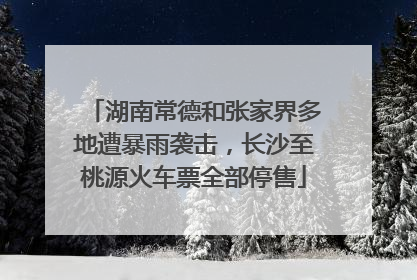 湖南常德和张家界多地遭暴雨袭击，长沙至桃源火车票全部停售