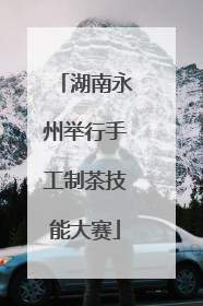 湖南永州举行手工制茶技能大赛