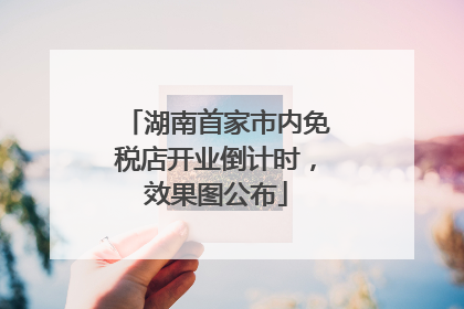 湖南首家市内免税店开业倒计时，效果图公布