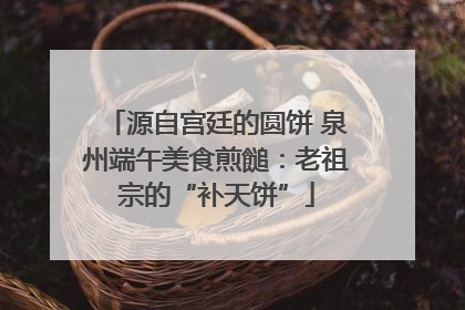 源自宫廷的圆饼 泉州端午美食煎䭔：老祖宗的“补天饼”