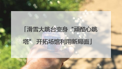 滑雪大跳台变身“顽酷心跳塔” 开拓场馆利用新局面