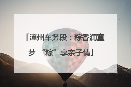 漳州车务段：粽香润童梦 “粽”享亲子情