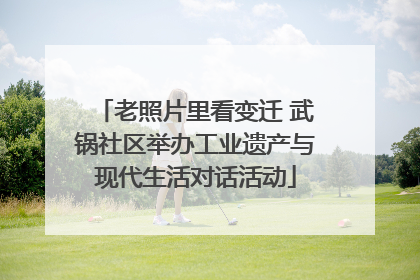老照片里看变迁 武锅社区举办工业遗产与现代生活对话活动
