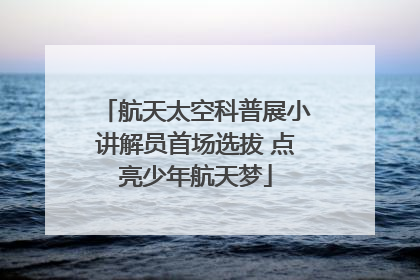 航天太空科普展小讲解员首场选拔 点亮少年航天梦