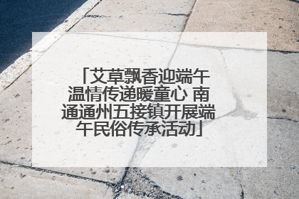 艾草飘香迎端午 温情传递暖童心 南通通州五接镇开展端午民俗传承活动