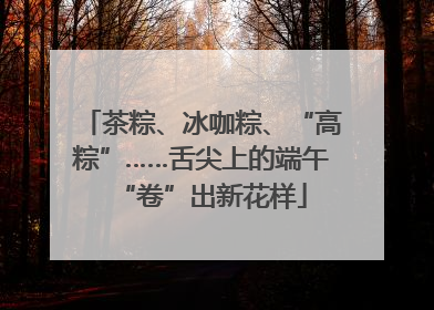 茶粽、冰咖粽、“高粽”……舌尖上的端午“卷”出新花样