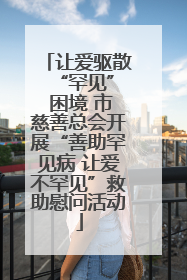 让爱驱散 “罕见” 困境 市慈善总会开展“善助罕见病 让爱不罕见”救助慰问活动