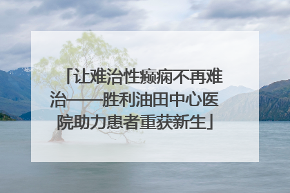 让难治性癫痫不再难治——胜利油田中心医院助力患者重获新生