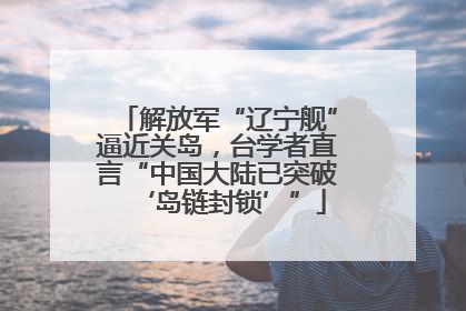 解放军“辽宁舰”逼近关岛，台学者直言“中国大陆已突破‘岛链封锁’”