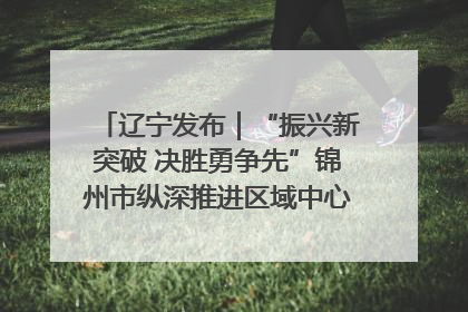 辽宁发布｜“振兴新突破 决胜勇争先”锦州市纵深推进区域中心城市建设 打造高质量发展新增长极