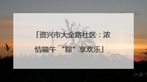 资兴市大全路社区：浓情端午 “粽”享欢乐