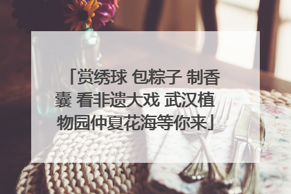 赏绣球 包粽子 制香囊 看非遗大戏 武汉植物园仲夏花海等你来