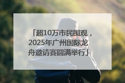 超10万市民围观，2025年广州国际龙舟邀请赛圆满举行