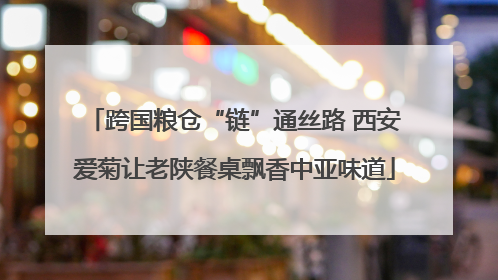 跨国粮仓“链”通丝路 西安爱菊让老陕餐桌飘香中亚味道