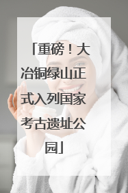 重磅！大冶铜绿山正式入列国家考古遗址公园