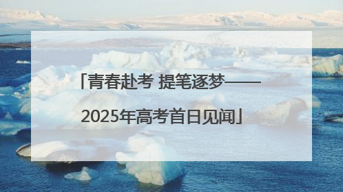 青春赴考 提笔逐梦——2025年高考首日见闻