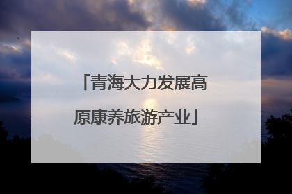 青海大力发展高原康养旅游产业