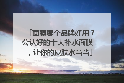 面膜哪个品牌好用？公认好的十大补水面膜，让你的皮肤水当当