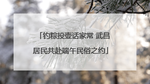 钓粽投壶话家常 武昌居民共赴端午民俗之约
