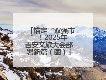 锚定“双强市”！2025年吉安文旅大会部署新篇（图）